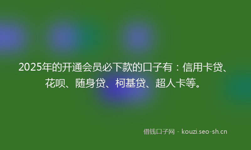 2025年的开通会员必下款的口子有：信用卡贷、花呗、随身贷、柯基贷、超人卡等。
