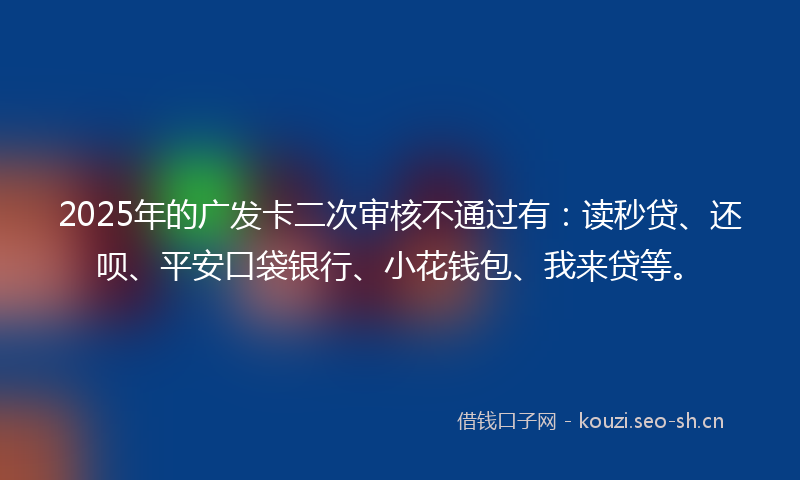 2025年的广发卡二次审核不通过有：读秒贷、还呗、平安口袋银行、小花钱包、我来贷等。