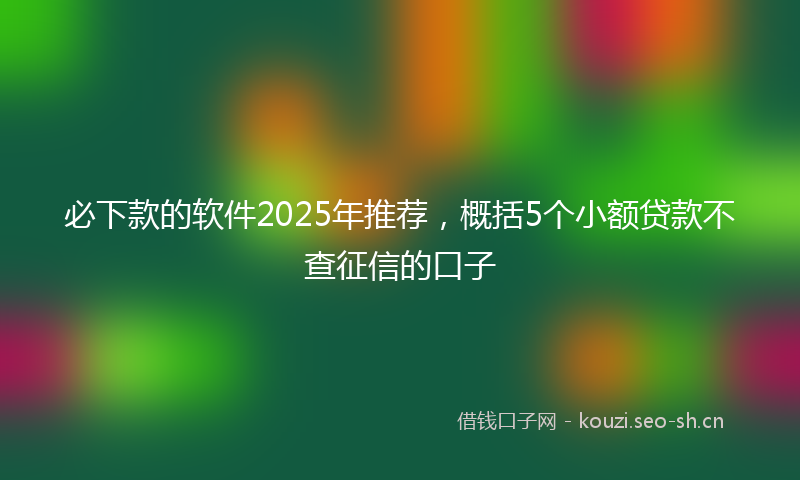 必下款的软件2025年推荐,概括5个小额贷款不查征信的口子