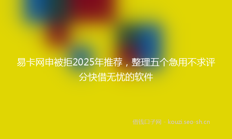 易卡网申被拒2025年推荐，整理五个急用不求评分快借无忧的软件