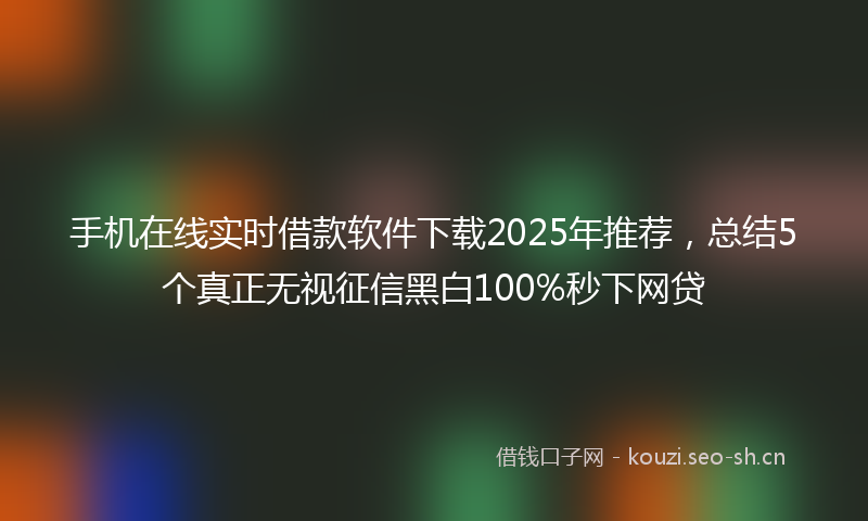 手机在线实时借款软件下载2025年推荐,总结5个真正无视征信黑白100%秒下网贷