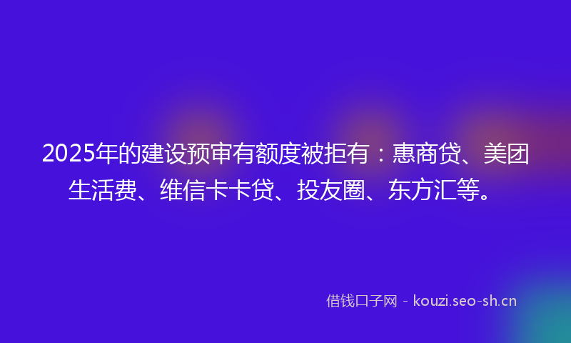 2025年的建设预审有额度被拒有：惠商贷、美团生活费、维信卡卡贷、投友圈、东方汇等。