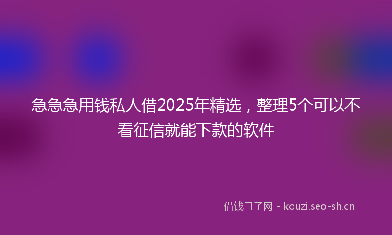 急急急用钱私人借2025年精选，整理5个可以不看征信就能下款的软件