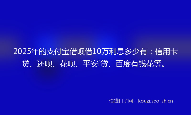 2025年的支付宝借呗借10万利息多少有：信用卡贷、还呗、花呗、平安i贷、百度有钱花等。