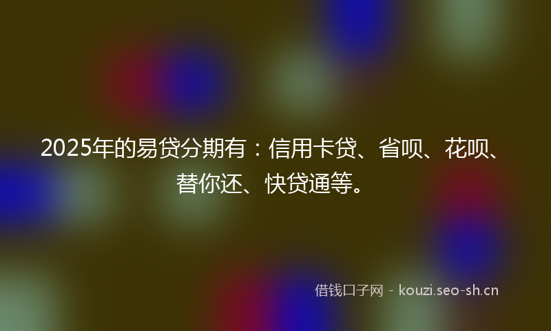 2025年的易贷分期有：信用卡贷、省呗、花呗、替你还、快贷通等。
