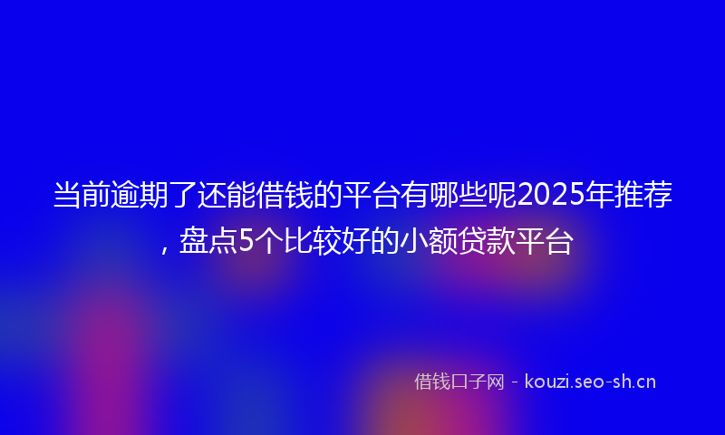 当前逾期了还能借钱的平台有哪些呢2025年推荐，盘点5个比较好的小额贷款平台
