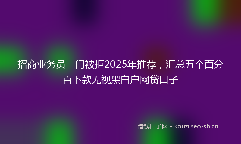 招商业务员上门被拒2025年推荐，汇总五个百分百下款无视黑白户网贷口子