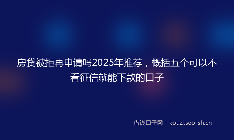 房贷被拒再申请吗2025年推荐，概括五个可以不看征信就能下款的口子