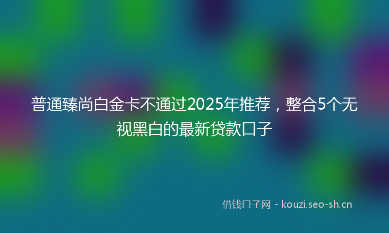 普通臻尚白金卡不通过2025年推荐，整合5个无视黑白的最新贷款口子