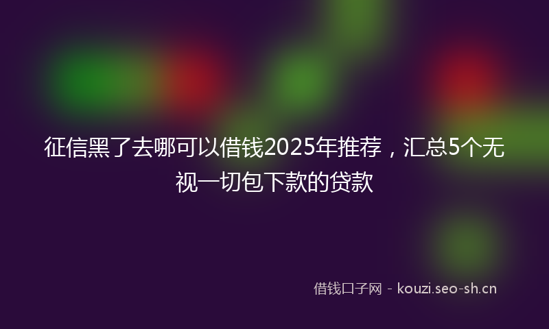 征信黑了去哪可以借钱2025年推荐，汇总5个无视一切包下款的贷款
