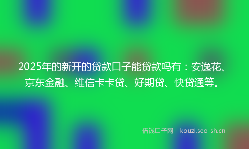 2025年的新开的贷款口子能贷款吗有：安逸花、京东金融、维信卡卡贷、好期贷、快贷通等。