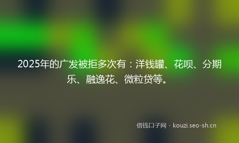 2025年的广发被拒多次有：洋钱罐、花呗、分期乐、融逸花、微粒贷等。