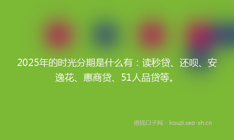 2025年的时光分期是什么有：读秒贷、还呗、安逸花、惠商贷、51人品贷等。