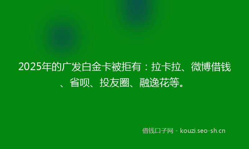 2025年的广发白金卡被拒有：拉卡拉、微博借钱、省呗、投友圈、融逸花等。
