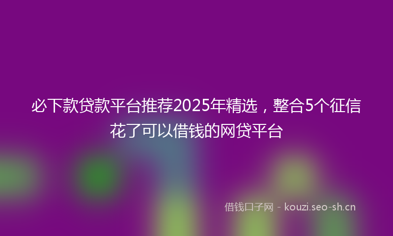必下款贷款平台推荐2025年精选，整合5个征信花了可以借钱的网贷平台