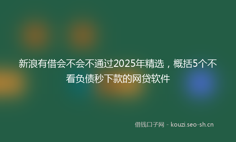 新浪有借会不会不通过2025年精选，概括5个不看负债秒下款的网贷软件