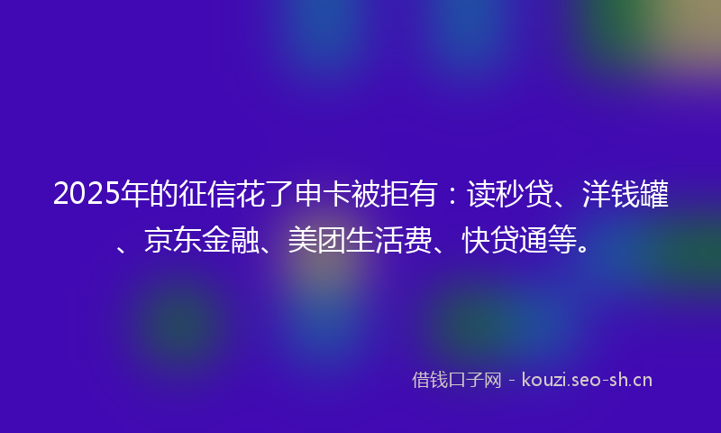 2025年的征信花了申卡被拒有：读秒贷、洋钱罐、京东金融、美团生活费、快贷通等。