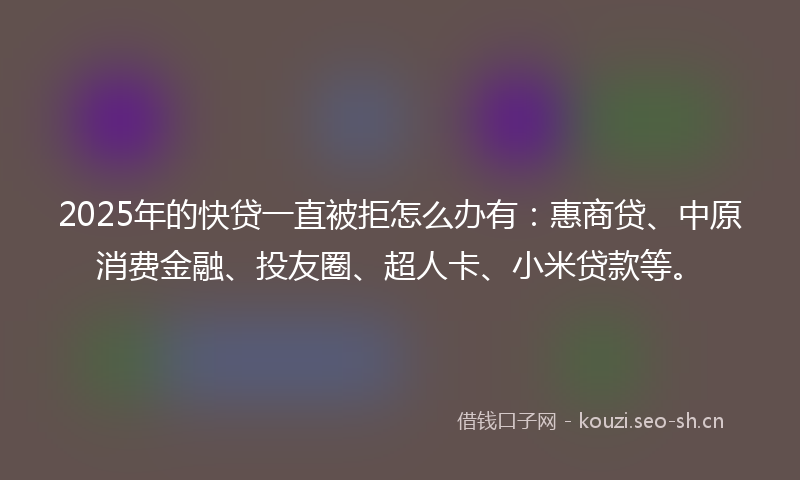 2025年的快贷一直被拒怎么办有：惠商贷、中原消费金融、投友圈、超人卡、小米贷款等。