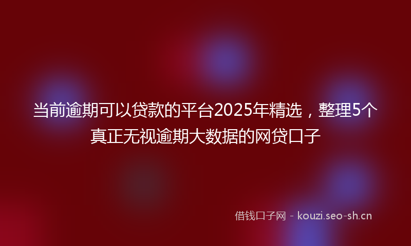 当前逾期可以贷款的平台2025年精选，整理5个真正无视逾期大数据的网贷口子