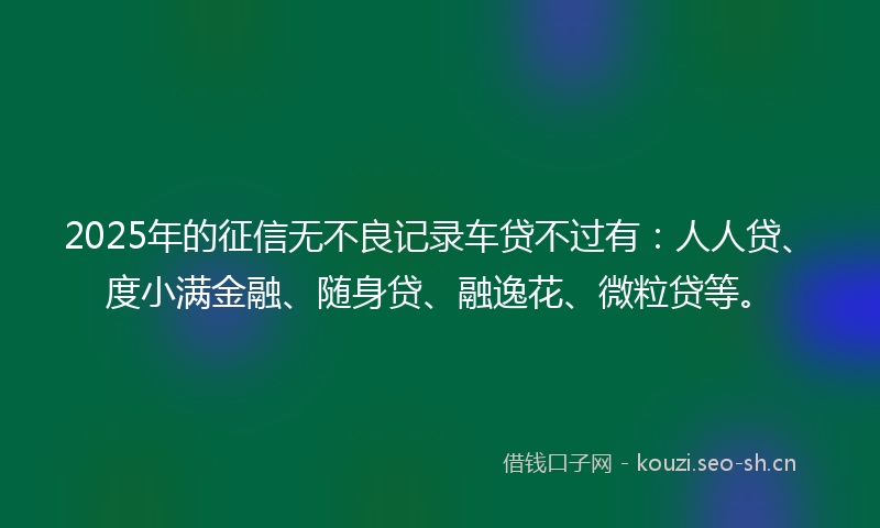 2025年的征信无不良记录车贷不过有：人人贷、度小满金融、随身贷、融逸花、微粒贷等。