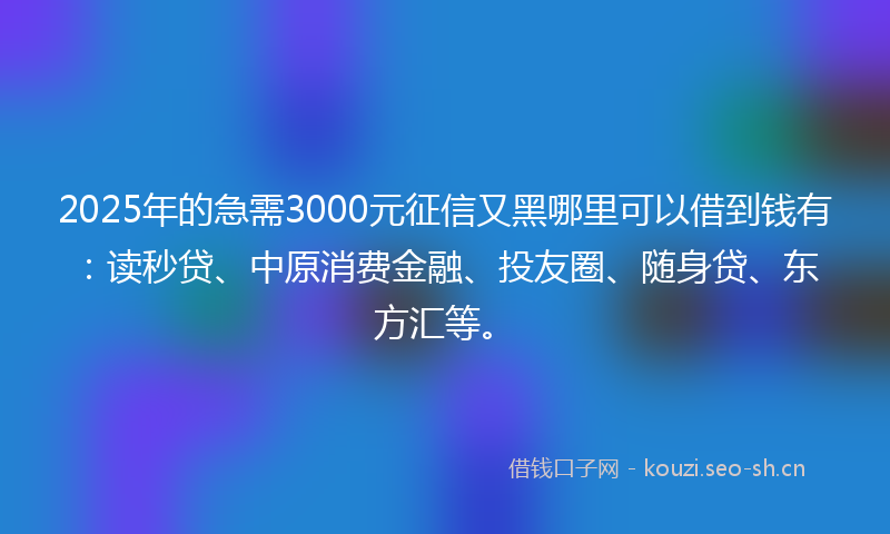 2025年的急需3000元征信又黑哪里可以借到钱有：读秒贷、中原消费金融、投友圈、随身贷、东方汇等。