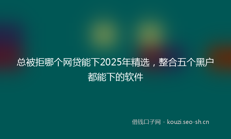 总被拒哪个网贷能下2025年精选，整合五个黑户都能下的软件