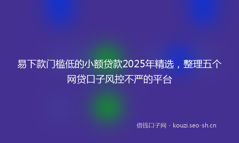 易下款门槛低的小额贷款2025年精选，整理五个网贷口子风控不严的平台