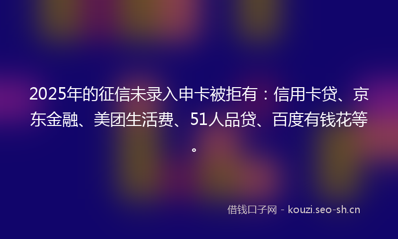 2025年的征信未录入申卡被拒有：信用卡贷、京东金融、美团生活费、51人品贷、百度有钱花等。