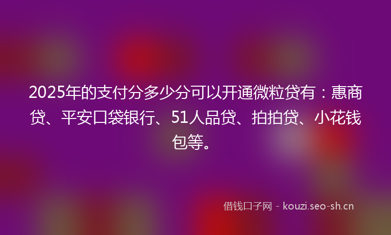 2025年的支付分多少分可以开通微粒贷有：惠商贷、平安口袋银行、51人品贷、拍拍贷、小花钱包等。