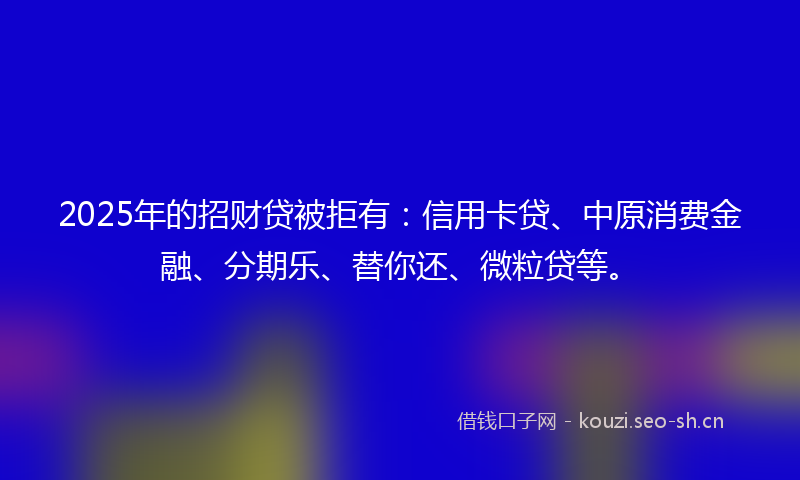 2025年的招财贷被拒有:信用卡贷、中原消费金融、分期乐、替你还、微粒贷等。
