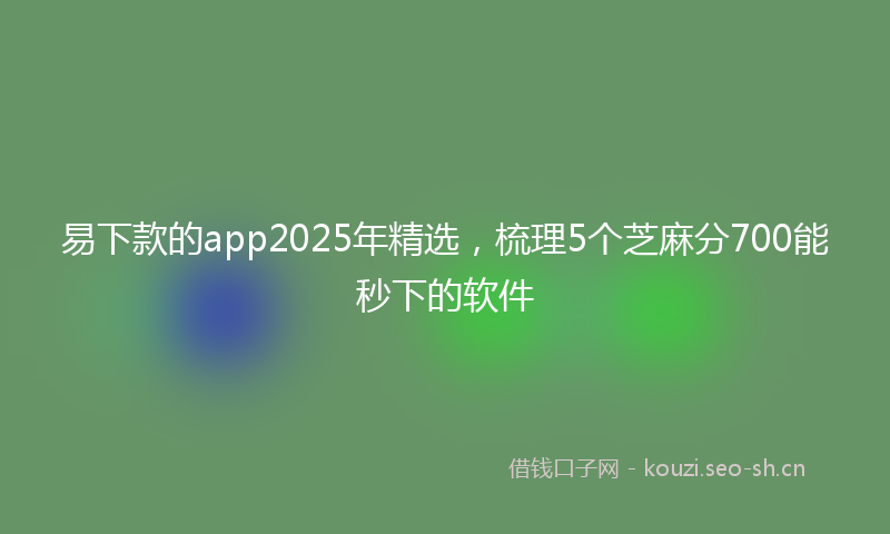 易下款的app2025年精选，梳理5个芝麻分700能秒下的软件