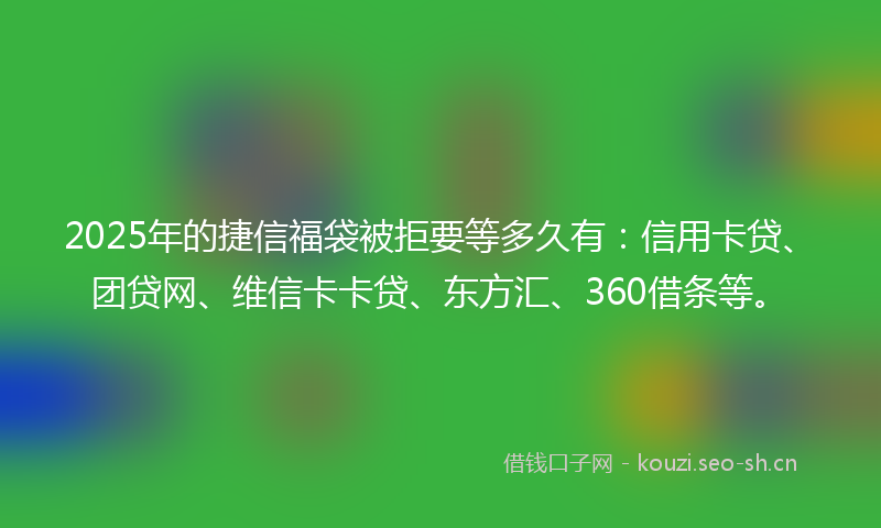 2025年的捷信福袋被拒要等多久有：信用卡贷、团贷网、维信卡卡贷、东方汇、360借条等。