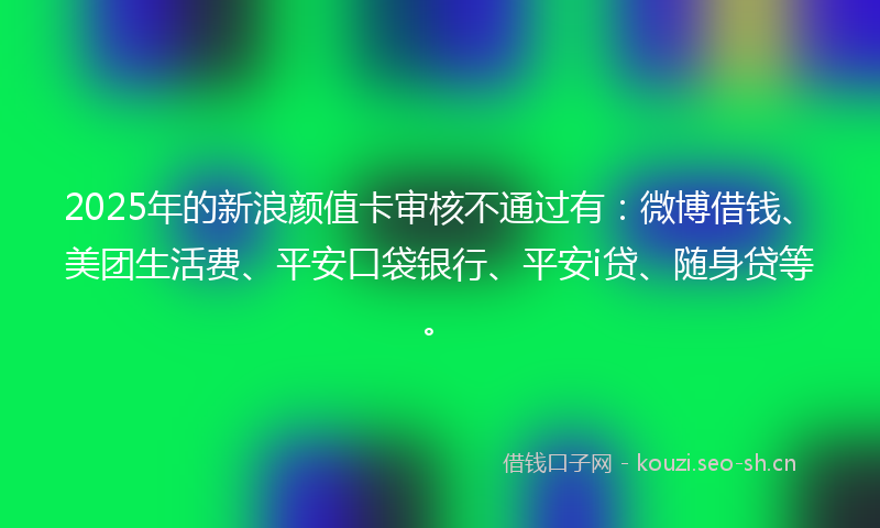 2025年的新浪颜值卡审核不通过有：微博借钱、美团生活费、平安口袋银行、平安i贷、随身贷等。