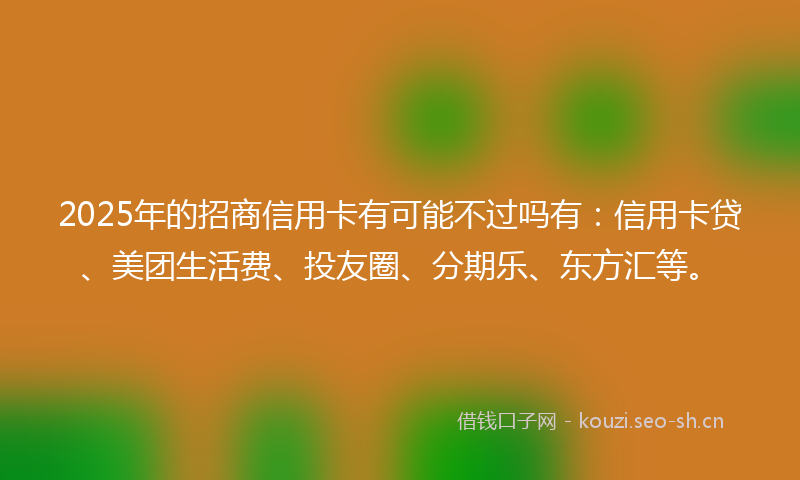 2025年的招商信用卡有可能不过吗有：信用卡贷、美团生活费、投友圈、分期乐、东方汇等。