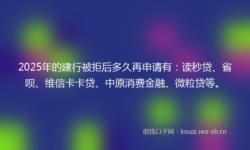 2025年的建行被拒后多久再申请有：读秒贷、省呗、维信卡卡贷、中原消费金融、微粒贷等。
