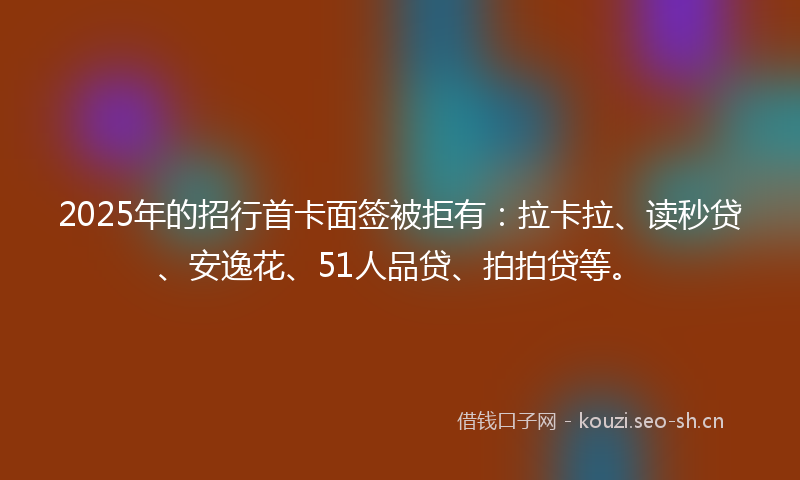 2025年的招行首卡面签被拒有：拉卡拉、读秒贷、安逸花、51人品贷、拍拍贷等。