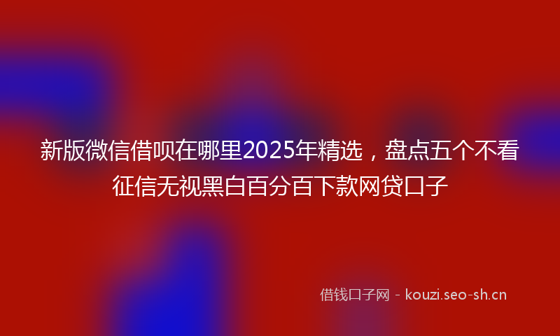 新版微信借呗在哪里2025年精选，盘点五个不看征信无视黑白百分百下款网贷口子