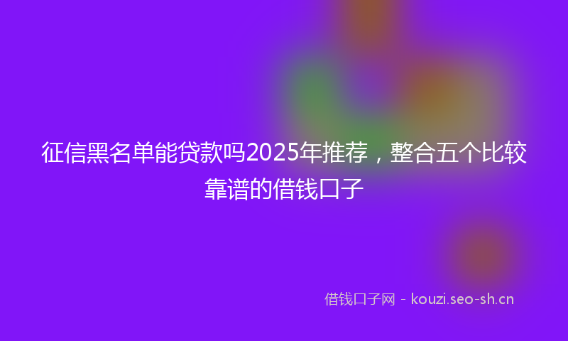 征信黑名单能贷款吗2025年推荐，整合五个比较靠谱的借钱口子