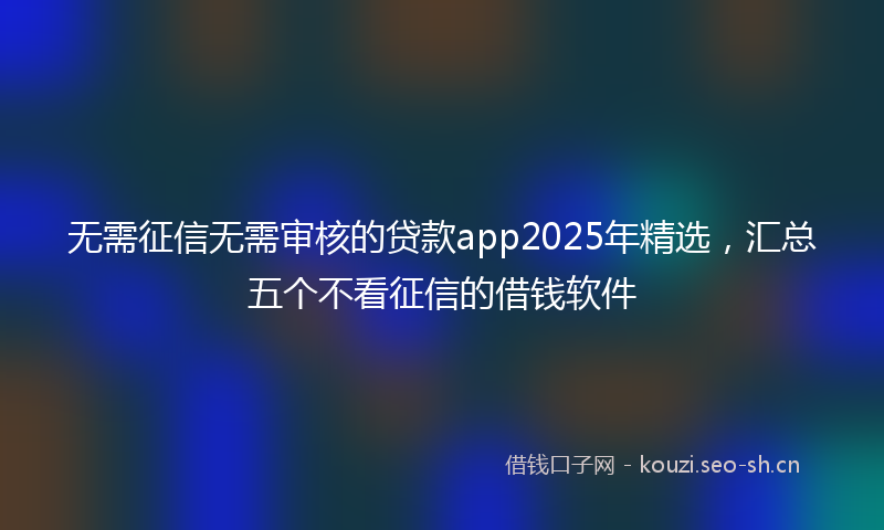 无需征信无需审核的贷款app2025年精选，汇总五个不看征信的借钱软件