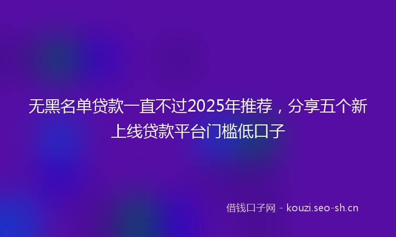 无黑名单贷款一直不过2025年推荐，分享五个新上线贷款平台门槛低口子