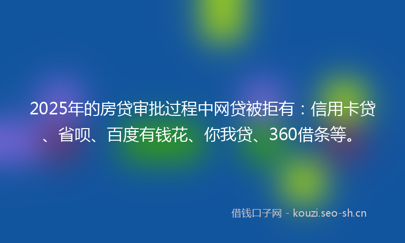 2025年的房贷审批过程中网贷被拒有：信用卡贷、省呗、百度有钱花、你我贷、360借条等。