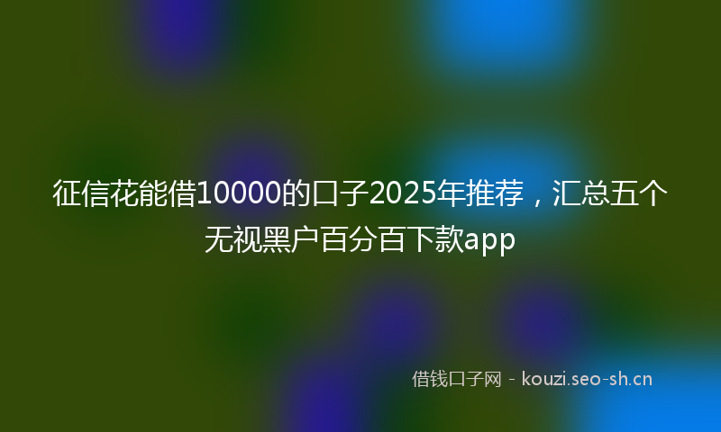 征信花能借10000的口子2025年推荐，汇总五个无视黑户百分百下款app