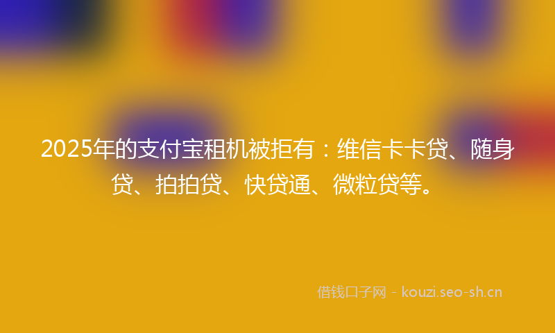 2025年的支付宝租机被拒有：维信卡卡贷、随身贷、拍拍贷、快贷通、微粒贷等。