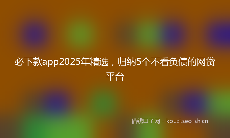 必下款app2025年精选，归纳5个不看负债的网贷平台