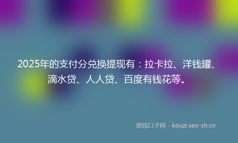 2025年的支付分兑换提现有：拉卡拉、洋钱罐、滴水贷、人人贷、百度有钱花等。