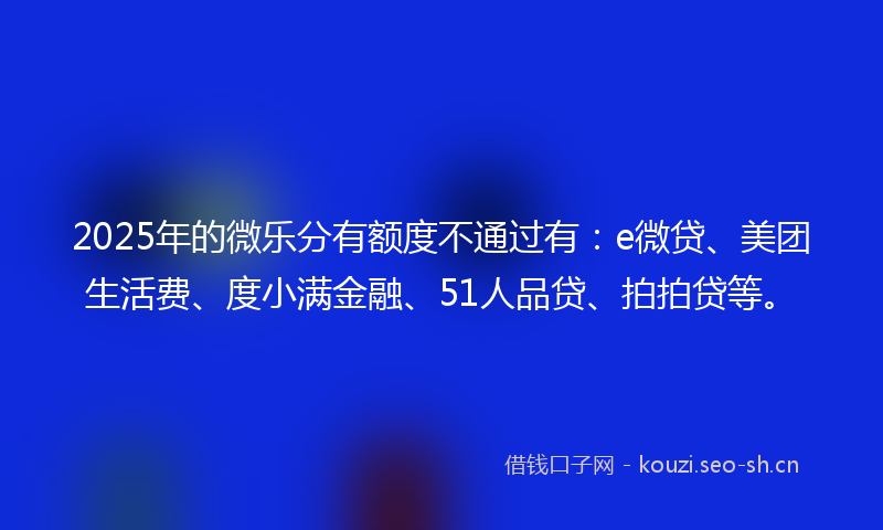 2025年的微乐分有额度不通过有：e微贷、美团生活费、度小满金融、51人品贷、拍拍贷等。