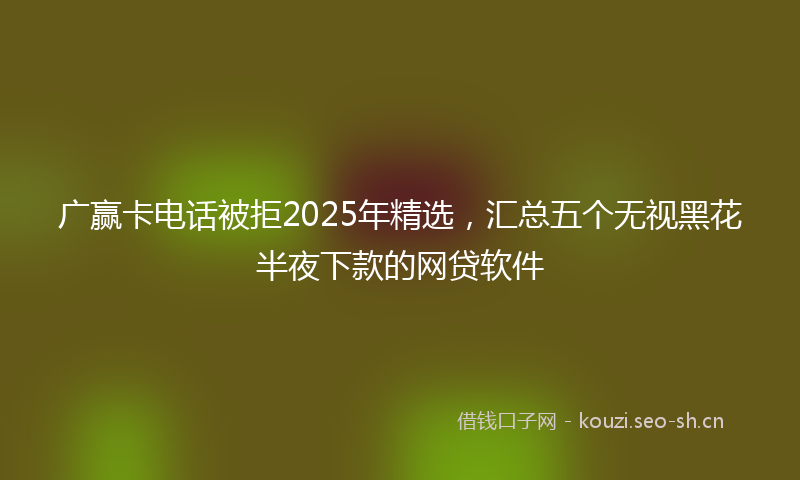 广赢卡电话被拒2025年精选，汇总五个无视黑花半夜下款的网贷软件