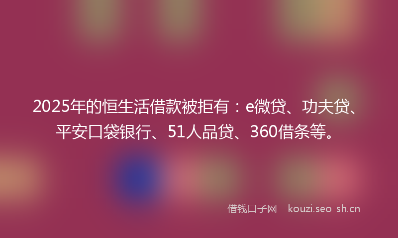 2025年的恒生活借款被拒有：e微贷、功夫贷、平安口袋银行、51人品贷、360借条等。