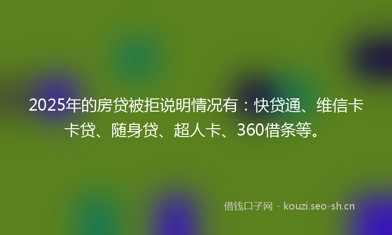 2025年的房贷被拒说明情况有：快贷通、维信卡卡贷、随身贷、超人卡、360借条等。
