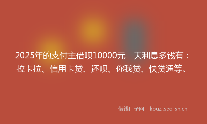 2025年的支付主借呗10000元一天利息多钱有：拉卡拉、信用卡贷、还呗、你我贷、快贷通等。